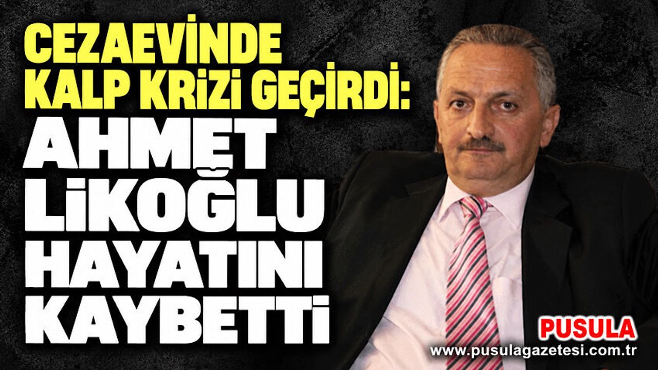 Cezaevinde kalp krizi geçirdi: Ahmet Likoğlu hayatını kaybetti