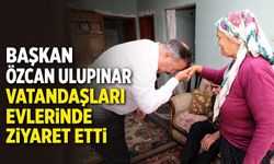 Başkan Özcan Ulupınar vatandaşları evlerinde ziyaret etti