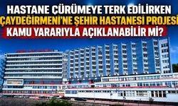 Hastane çürümeye terk edilirken Çaydeğirmeni’ne Şehir Hastanesi Projesi kamu yararıyla açıklanabilir mi?