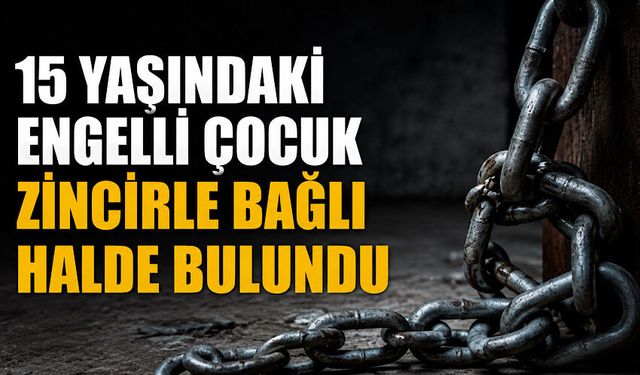 15 yaşındaki engelli çocuk zincirle bağlı halde bulundu