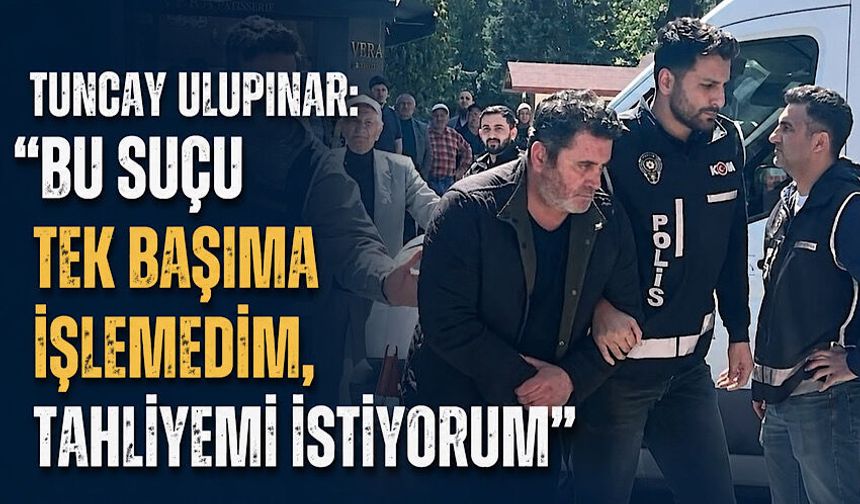 Tuncay Ulupınar: “Bu suçu tek başıma işlemedim, tahliyemi istiyorum”