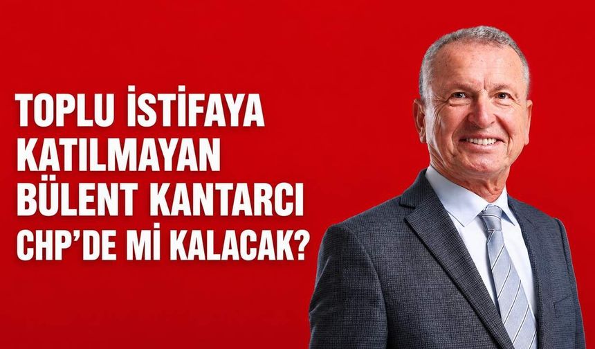 Toplu istifaya katılmayan Bülent Kantarcı CHP’de mi kalacak?