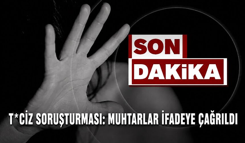 T*ciz soruşturması: Muhtarlar ifadeye çağrıldı