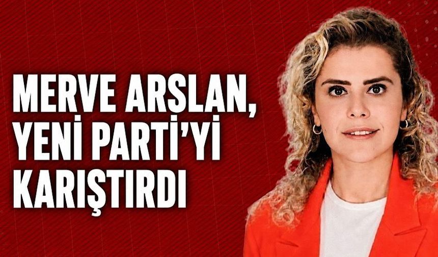 Merve Arslan, Yeni Parti'yi karıştırdı