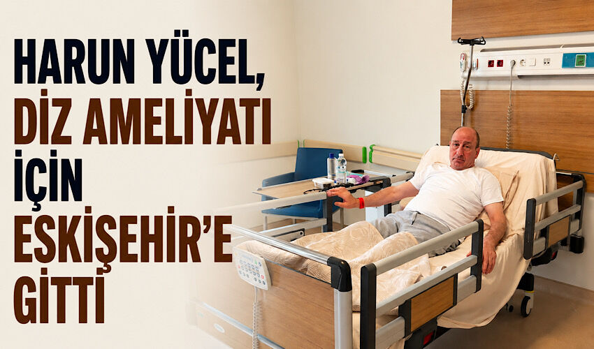 Harun Yücel, diz ameliyatı için Eskişehir’e gitti