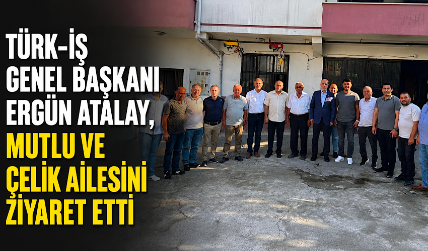 TÜRK-İŞ Genel Başkanı Ergün Atalay, Mutlu ve Çelik ailesini ziyaret etti